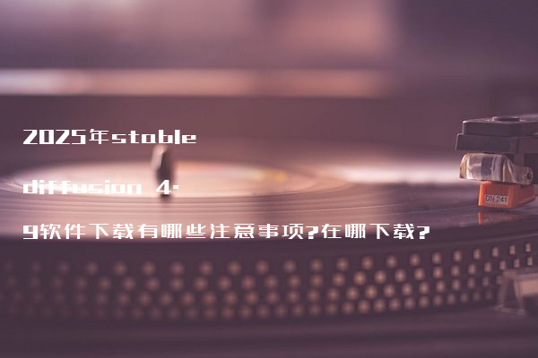 2025年stable diffusion 4.9软件下载有哪些注意事项?在哪下载?
