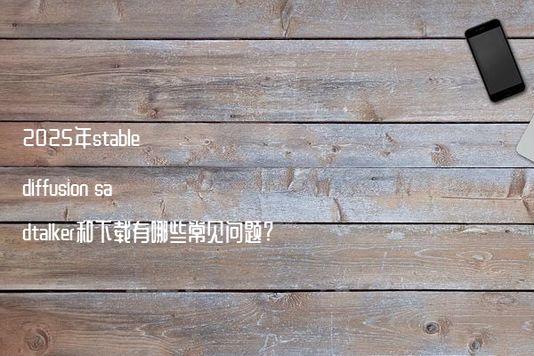 2025年stable diffusion sadtalker和下载有哪些常见问题?