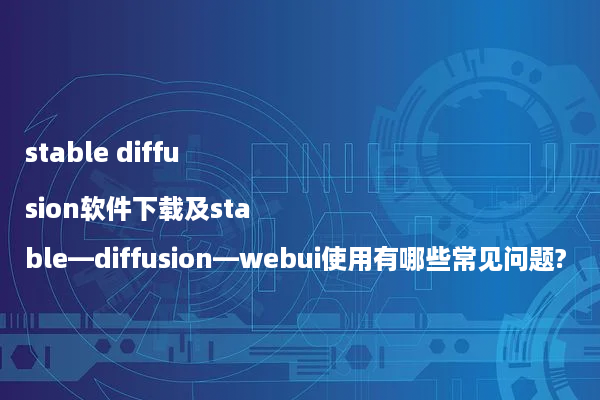 stable diffusion软件下载及stable—diffusion—webui使用有哪些常见问题?