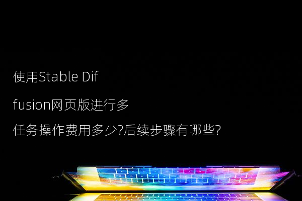 使用Stable Diffusion网页版进行多任务操作费用多少?后续步骤有哪些?