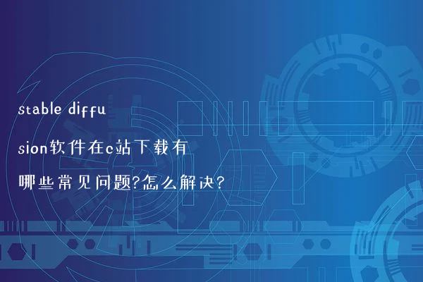 stable diffusion软件在c站下载有哪些常见问题?怎么解决?