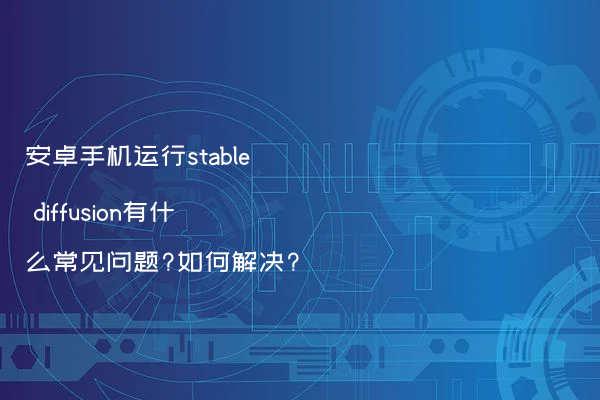 安卓手机运行stable diffusion有什么常见问题?如何解决?