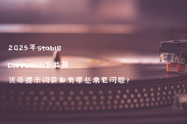 2025年Stable Diffusion下载及优质提示词获取有哪些常见问题?
