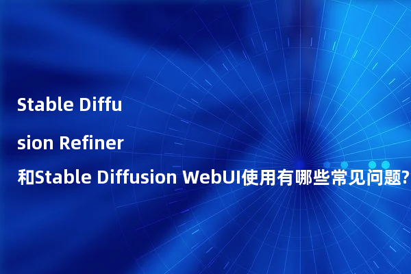 Stable Diffusion Refiner和Stable Diffusion WebUI使用有哪些常见问题?