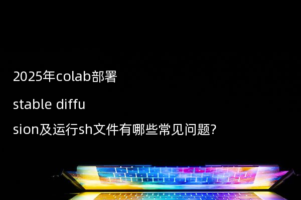 2025年colab部署stable diffusion及运行sh文件有哪些常见问题?