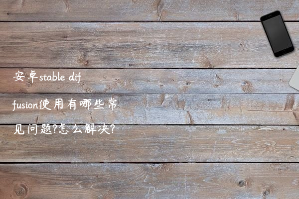 安卓stable diffusion使用有哪些常见问题?怎么解决?